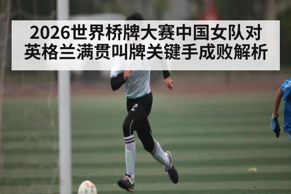 2026世界桥牌大赛中国女队对英格兰满贯叫牌关键手成败解析