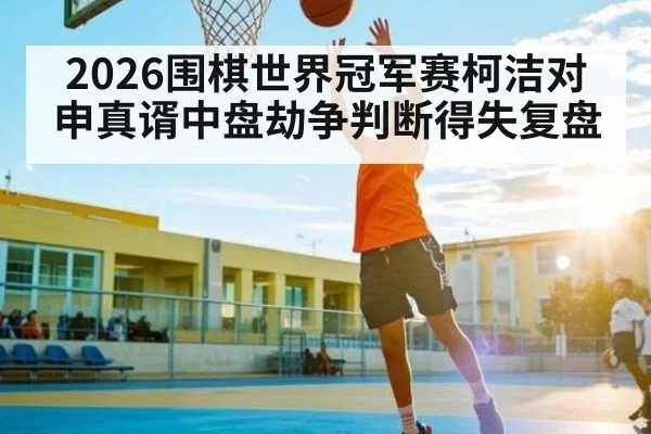 2026围棋世界冠军赛柯洁对申真谞中盘劫争判断得失复盘